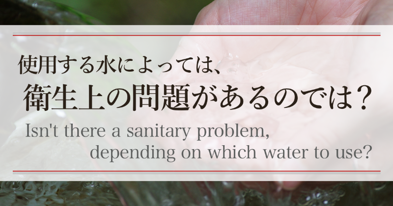 使用する水によっては、衛生上の問題があるのでは？　Isn’t there a sanitary problem, depending on which water to use?